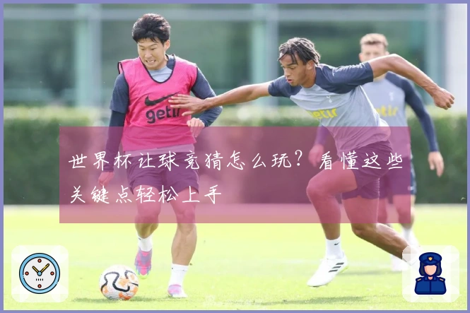 世界杯让球竞猜怎么玩？看懂这些关键点轻松上手